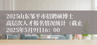 2025山东邹平市招聘硕博士高层次人才报名情况统计（截止2025年5月9日16：00）