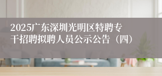 2025广东深圳光明区特聘专干招聘拟聘人员公示公告（四）