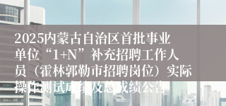 2025内蒙古自治区首批事业单位“1+N”补充招聘工作人员（霍林郭勒市招聘岗位）实际操作测试成绩及总成绩公告