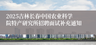 2025吉林长春中国农业科学院特产研究所招聘面试补充通知