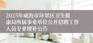 2025年威海市环翠区卫生健康局所属事业单位公开招聘工作人员专业增补公告