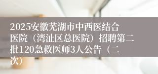 2025安徽芜湖市中西医结合医院（湾沚区总医院）招聘第二批120急救医师3人公告（二次）