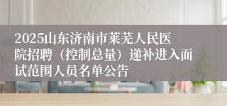 2025山东济南市莱芜人民医院招聘（控制总量）递补进入面试范围人员名单公告