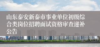 山东泰安新泰市事业单位初级综合类岗位招聘面试资格审查递补公告