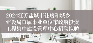 2024江苏盐城市住房和城乡建设局直属事业单位市政府投资工程集中建设管理中心招聘拟聘用人员名单公示