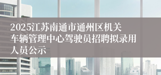 2025江苏南通市通州区机关车辆管理中心驾驶员招聘拟录用人员公示