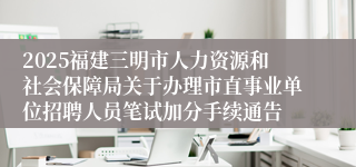 2025福建三明市人力资源和社会保障局关于办理市直事业单位招聘人员笔试加分手续通告