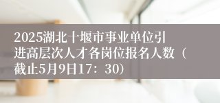 2025湖北十堰市事业单位引进高层次人才各岗位报名人数（截止5月9日17：30）