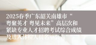 2025春季广东韶关南雄市“粤聚英才 粤见未来”高层次和紧缺专业人才招聘考试综合成绩及进入体检人员名单公告