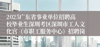 2025广东省事业单位招聘高校毕业生深圳考区深圳市工人文化宫（市职工服务中心）招聘岗位资格复审公告