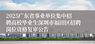 2025广东省事业单位集中招聘高校毕业生深圳市福田区招聘岗位资格复审公告