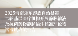 2025海南乐东黎族自治县第二轮基层医疗机构开展静脉输液及抗菌药物静脉输注核准理论笔试考试成绩公告