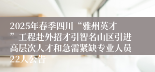 2025年春季四川“雅州英才”工程赴外招才引智名山区引进高层次人才和急需紧缺专业人员22人公告