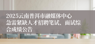 2025云南普洱市融媒体中心急需紧缺人才招聘笔试、面试综合成绩公告
