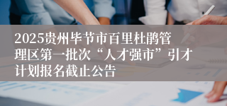 2025贵州毕节市百里杜鹃管理区第一批次“人才强市”引才计划报名截止公告
