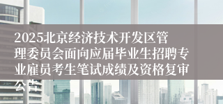 2025北京经济技术开发区管理委员会面向应届毕业生招聘专业雇员考生笔试成绩及资格复审公告