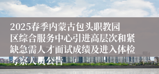 2025春季内蒙古包头职教园区综合服务中心引进高层次和紧缺急需人才面试成绩及进入体检考察人员公告