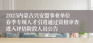 2025内蒙古兴安盟事业单位春季专项人才引进通过资格审查进入评估阶段人员公告