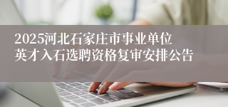 2025河北石家庄市事业单位英才入石选聘资格复审安排公告