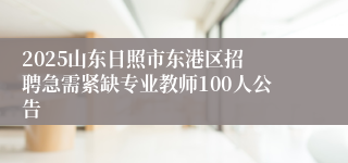 ​2025山东日照市东港区招聘急需紧缺专业教师100人公告
