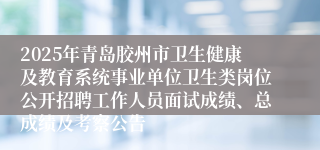 2025年青岛胶州市卫生健康及教育系统事业单位卫生类岗位公开招聘工作人员面试成绩、总成绩及考察公告
