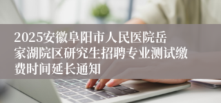 2025安徽阜阳市人民医院岳家湖院区研究生招聘专业测试缴费时间延长通知