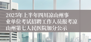 2025年上半年四川凉山州事业单位考试招聘工作人员报考凉山州第七人民医院加分公示
