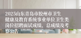 2025山东青岛市胶州市卫生健康及教育系统事业单位卫生类岗位招聘面试成绩、总成绩及考察公告