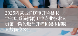 2025内蒙古通辽市开鲁县卫生健康系统招聘卫生专业技术人员第一阶段取消开考和减少招聘人数岗位公告