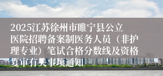 2025江苏徐州市睢宁县公立医院招聘备案制医务人员（非护理专业）笔试合格分数线及资格复审有关事项通知