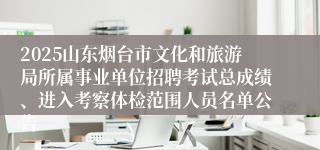 2025山东烟台市文化和旅游局所属事业单位招聘考试总成绩、进入考察体检范围人员名单公告