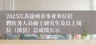 2025江苏徐州市事业单位招聘医务人员硕士研究生及以上岗位（沛县）总成绩公示