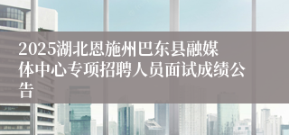 2025湖北恩施州巴东县融媒体中心专项招聘人员面试成绩公告