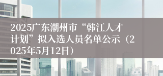 2025广东潮州市“韩江人才计划”拟入选人员名单公示（2025年5月12日）