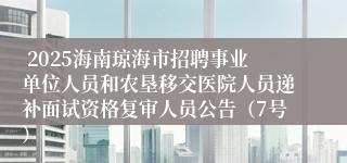  2025海南琼海市招聘事业单位人员和农垦移交医院人员递补面试资格复审人员公告（7号）