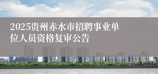 2025贵州赤水市招聘事业单位人员资格复审公告