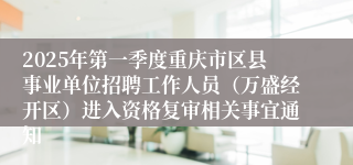 2025年第一季度重庆市区县事业单位招聘工作人员（万盛经开区）进入资格复审相关事宜通知