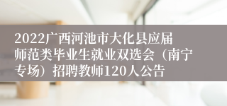 2022广西河池市大化县应届师范类毕业生就业双选会（南宁专场）招聘教师120人公告