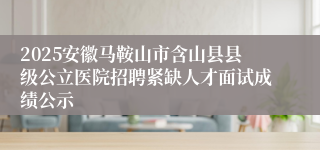 2025安徽马鞍山市含山县县级公立医院招聘紧缺人才面试成绩公示