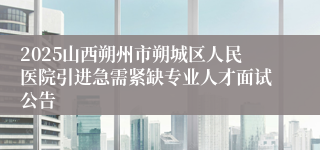 2025山西朔州市朔城区人民医院引进急需紧缺专业人才面试公告