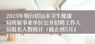 2025年烟台招远市卫生健康局所属事业单位公开招聘工作人员报名人数统计（截止到5月11号12时）