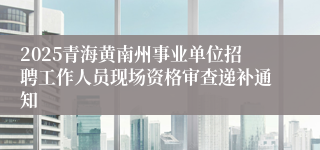 2025青海黄南州事业单位招聘工作人员现场资格审查递补通知