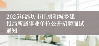 2025年潍坊市住房和城乡建设局所属事业单位公开招聘面试通知