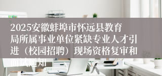 2025安徽蚌埠市怀远县教育局所属事业单位紧缺专业人才引进（校园招聘）现场资格复审和面试通知