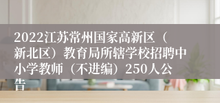 2022江苏常州国家高新区（新北区）教育局所辖学校招聘中小学教师（不进编）250人公告