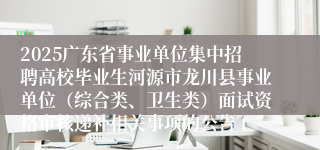 2025广东省事业单位集中招聘高校毕业生河源市龙川县事业单位（综合类、卫生类）面试资格审核递补相关事项的公告