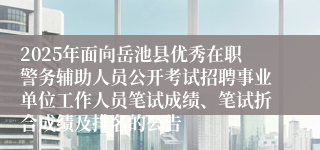 2025年面向岳池县优秀在职警务辅助人员公开考试招聘事业单位工作人员笔试成绩、笔试折合成绩及排名的公告