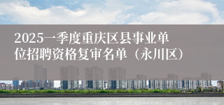 2025一季度重庆区县事业单位招聘资格复审名单（永川区）