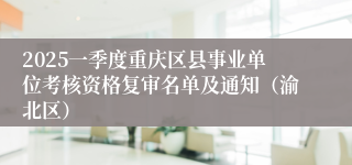 2025一季度重庆区县事业单位考核资格复审名单及通知（渝北区）