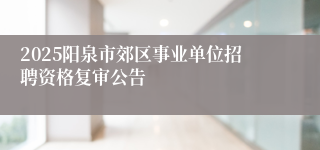 2025阳泉市郊区事业单位招聘资格复审公告